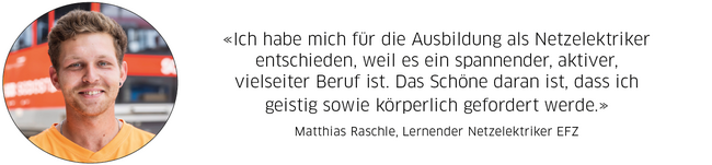 Statement Matthias Raschle, Lernender Netzelektriker: "Ich habe mich für die Ausbildung als Netzelektriker entschieden, weil es ein spannender, aktiver, vielseitiger Beruf ist. Das Schöne daran ist, dass ich geistig sowie körperlich gefordert werde."