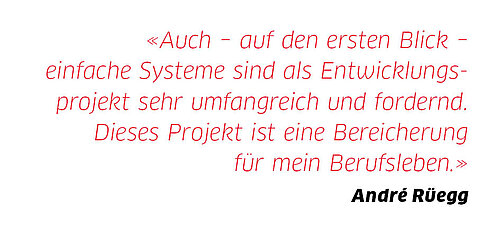 «Auch  auf den ersten Blick  einfache Systeme sind als Entwicklungsprojekt sehr umfangreich und fordernd. Dieses Projekt ist eine Bereicherung für mein Berufsleben.»