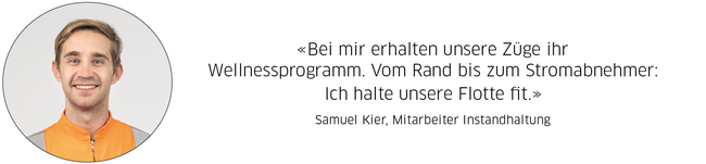 Samuel Kier, Mitarbeiter Instandhaltung: "Bei mir erhalten unsere Züge ihr Wellnessprogramm. Vom Rand bis zum Stromabnehmer:  Ich halte unsere Flotte fit."