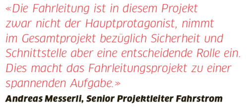 Zitat Andreas Messerli, Senior Projektleiter Fahrstrom: "Die Fahrleitung ist in diesem Projekt zwar nicht der Hauptprotagonist, nimmt im Gesamtprojekt bezüglich Sicherheit und Schnittstelle aber eine entscheidende Rolle ein. Dies macht das Fahrleitungsprojekt zu einer spannenden Aufgabe."