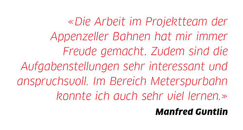 «Die Arbeit im Projektteam der Appenzeller Bahnen hat mir immer Freude gemacht. Zudem sind die Aufgabenstellungen sehr interessant und anspruchsvoll. Im Bereich Meterspurbahn konnte ich auch sehr viel lernen.»