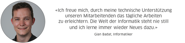 Gian Badat, Informatiker: "Ich freue mich, durch meine technische Unterstützung unseren Mitarbeitenden das tägliche Arbeiten zu erleichtern. Die Welt der Informatik steht nie still und ich lerne immer wieder Neues dazu."