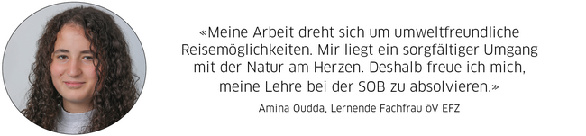 Amina Oudda, Lernende Fachfrau öV EFZ: "Meine Arbeit dreht sich um umweltfreundliche Reisemöglichkeiten. Mir liegt ein sorgfältiger Umgang mit der Natur am Herzen. Deshalb freue ich mich, meine Lehre bei der SOB zu absolvieren."