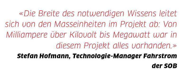 Zitat: "Die Breite des notwendigen Wissens leitet sich von den Masseinheiten im Projekt ab: Von Milliampere über Kilovolt bis Megawatt war in diesem Projekt alles vorhanden." - Stefan Hofmann, Technologie-Manager Fahrstrom SOB