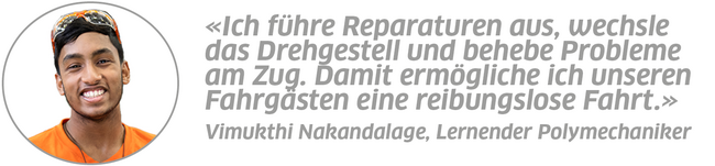 Statement Vimukthi Nakandalage, Lernender Polymechaniker: "Ich führe Reparaturen aus, wechsle das Drehgestell und behebe Probleme am Zug. Damit ermögliche ich unseren Fahrgästen eine reibungslose Fahrt."