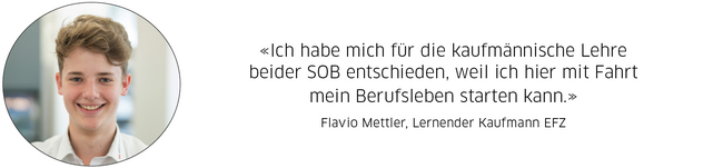 Flavio Mettler, Lernender Kaufmann EFZ: "Ich habe mich für die kaufmännische Lehre beider SOB entschieden, weil ich hier mit Fahrt mein Berufsleben starten kann."